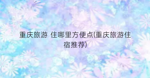 重庆旅游 住哪里方便点(重庆旅游住宿推荐)
